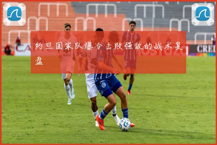 约旦国家队爆冷击败强敌的战术复盘