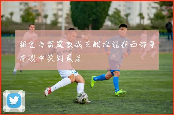 掘金与雷霆激战正酣谁能在西部争夺战中笑到最后