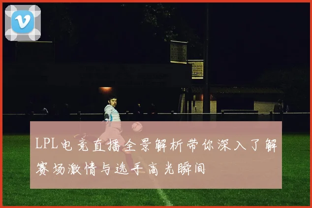 LPL电竞直播全景解析带你深入了解赛场激情与选手高光瞬间