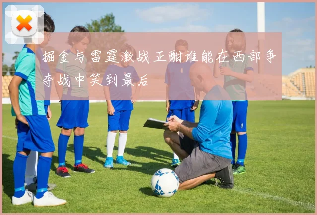 掘金与雷霆激战正酣谁能在西部争夺战中笑到最后