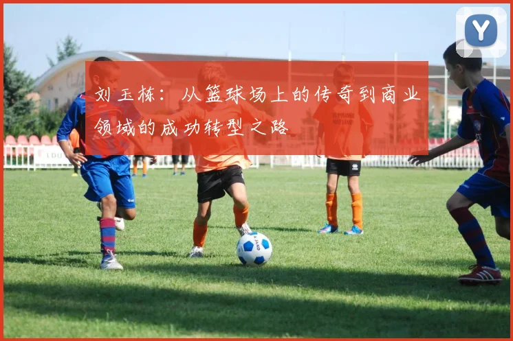 刘玉栋：从篮球场上的传奇到商业领域的成功转型之路