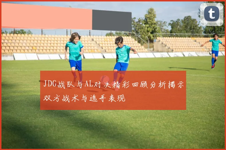 JDG战队与AL对决精彩回顾分析揭示双方战术与选手表现